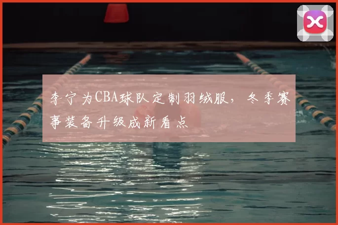 李宁为CBA球队定制羽绒服，冬季赛事装备升级成新看点