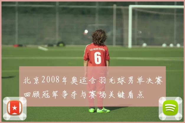 北京2008年奥运会羽毛球男单决赛回顾冠军争夺与赛场关键看点