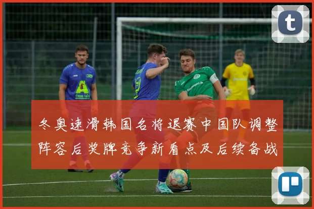 冬奥速滑韩国名将退赛中国队调整阵容后奖牌竞争新看点及后续备战重点