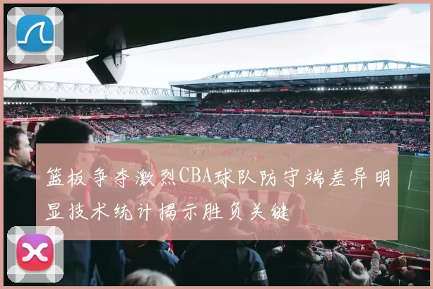 篮板争夺激烈CBA球队防守端差异明显技术统计揭示胜负关键