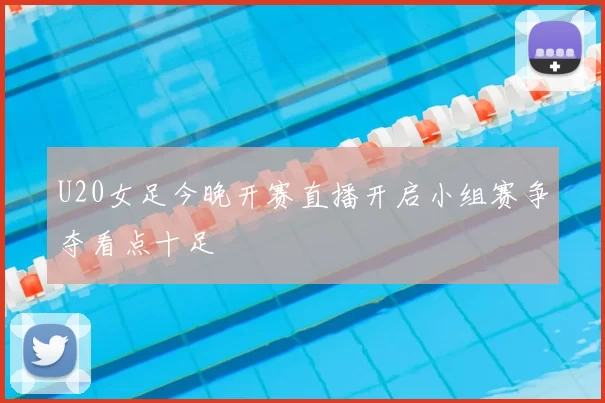 U20女足今晚开赛直播开启小组赛争夺看点十足