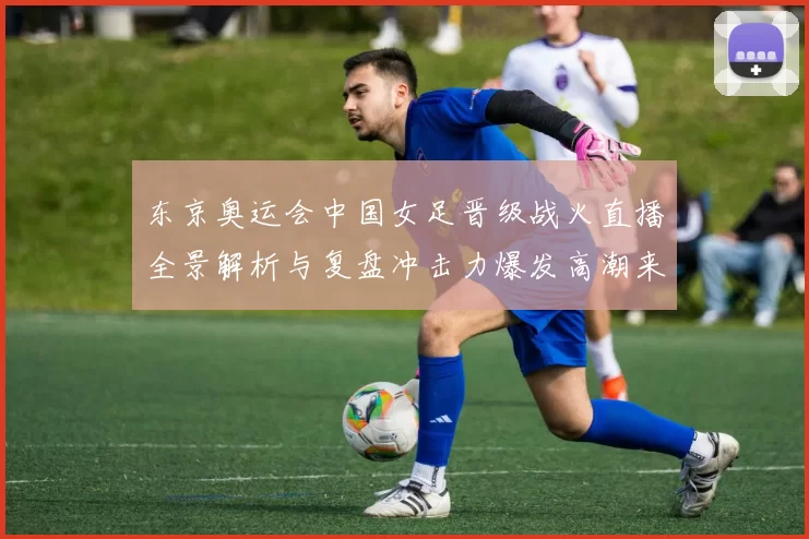 东京奥运会中国女足晋级战火直播全景解析与复盘冲击力爆发高潮来