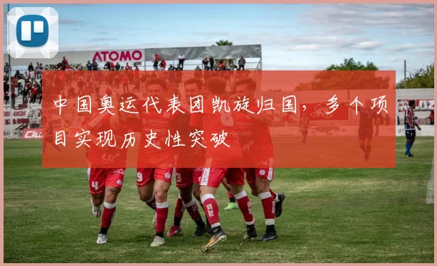 中国奥运代表团凯旋归国，多个项目实现历史性突破