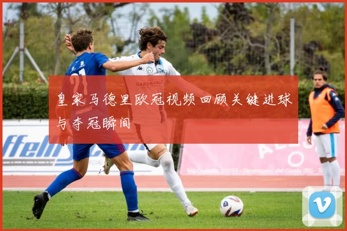 皇家马德里欧冠视频回顾关键进球与夺冠瞬间