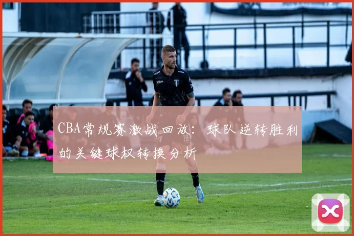 CBA常规赛激战回放：球队逆转胜利的关键球权转换分析