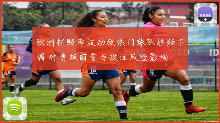 欧洲杯赔率波动致热门球队胜赔下调 对晋级前景与投注风险影响