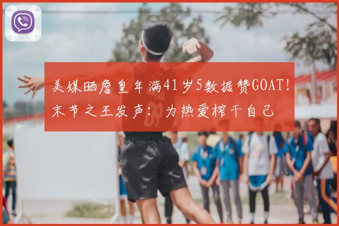 美媒晒詹皇年满41岁5数据赞GOAT！末节之王发声：为热爱榨干自己