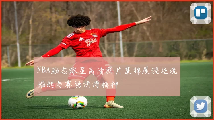NBA励志球星高清图片集锦展现逆境崛起与赛场拼搏精神