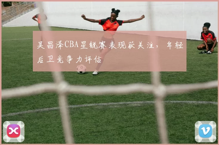 吴昌泽CBA星锐赛表现获关注，年轻后卫竞争力评估