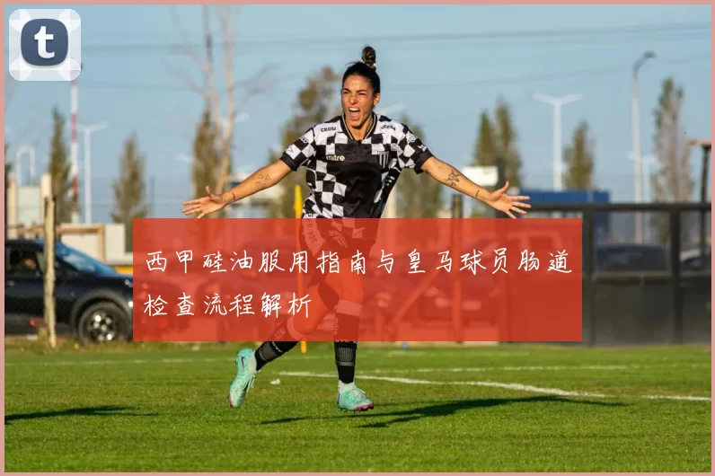 西甲硅油服用指南与皇马球员肠道检查流程解析