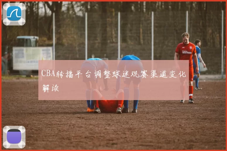 CBA转播平台调整球迷观赛渠道变化解读