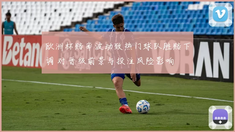 欧洲杯赔率波动致热门球队胜赔下调 对晋级前景与投注风险影响