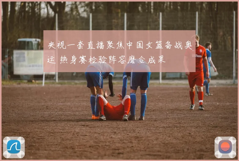 央视一套直播聚焦中国女篮备战奥运 热身赛检验阵容磨合成果